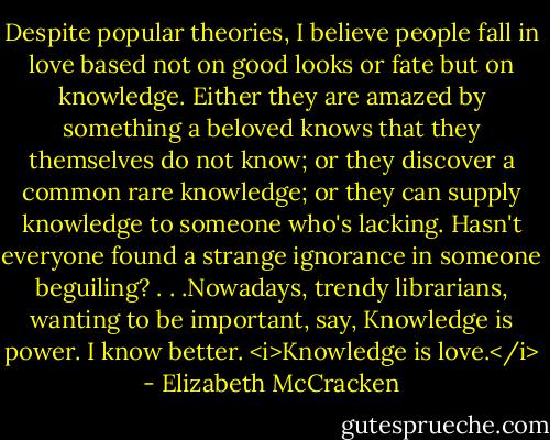 Despite popular theories, I believe people fall in love based not on good looks or fate but on knowledge. Either they are amazed by something a beloved knows that they themselves do not know; or they discover a common rare knowledge; or they can supply knowledge to someone who's lacking. Hasn't everyone found a strange ignorance in someone beguiling? . . .Nowadays, trendy librarians, wanting to be important, say, Knowledge is power. I know better. <i>Knowledge is love.</i> - Elizabeth McCracken