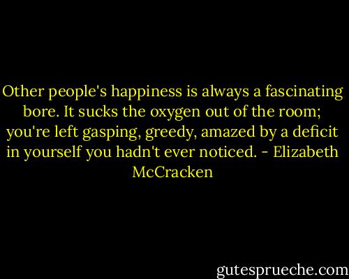 Other people's happiness is always a fascinating bore. It sucks the oxygen out of the room; you're left gasping, greedy, amazed by a deficit in yourself you hadn't ever noticed. - Elizabeth McCracken