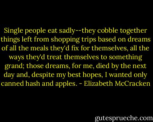 Single people eat sadly--they cobble together things left from shopping trips based on dreams of all the meals they'd fix for themselves, all the ways they'd treat themselves to something grand; those dreams, for me, died by the next day and, despite my best hopes, I wanted only canned hash and apples. - Elizabeth McCracken