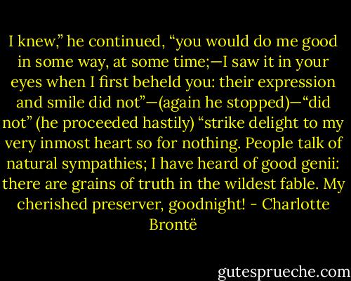 I knew,” he continued, “you would do me good in some way, at some time;—I saw it in your eyes when I first beheld you: their expression and smile did not”—(again he stopped)—“did not” (he proceeded hastily) “strike delight to my very inmost heart so for nothing. People talk of natural sympathies; I have heard of good genii: there are grains of truth in the wildest fable. My cherished preserver, goodnight! - Charlotte Brontë