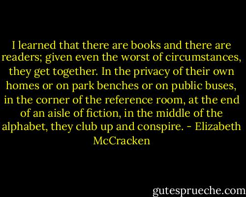 I learned that there are books and there are readers; given even the worst of circumstances, they get together. In the privacy of their own homes or on park benches or on public buses, in the corner of the reference room, at the end of an aisle of fiction, in the middle of the alphabet, they club up and conspire. - Elizabeth McCracken