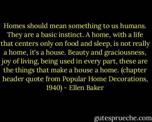 Homes should mean something to us humans. They are a basic instinct. A home, with a life that centers only on food and sleep, is not really a home, it's a house. Beauty and graciousness, joy of living, being used in every part, these are the things that make a house a home. (chapter header quote from Popular Home Decorations, 1940) - Ellen Baker