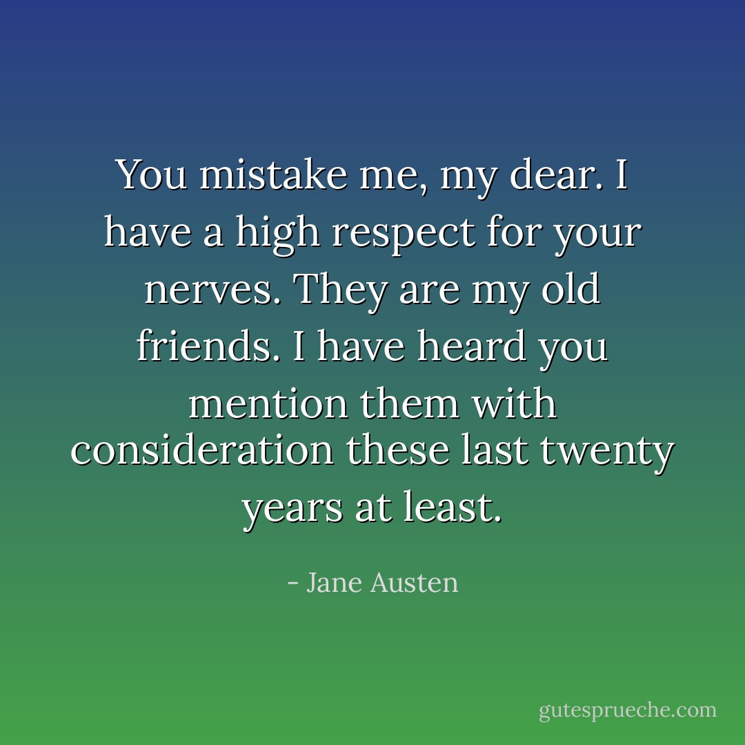 You mistake me, my dear. I have a high respect for your nerves. They are my old friends. I have heard you mention them with consideration these last twenty years at least. - Jane Austen