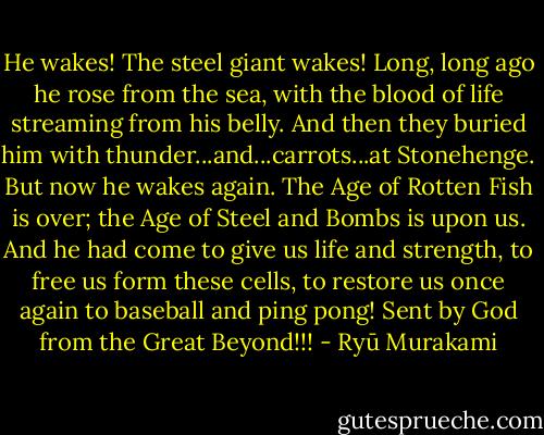 He wakes! The steel giant wakes! Long, long ago he rose from the sea, with the blood of life streaming from his belly. And then they buried him with thunder...and...carrots...at Stonehenge. But now he wakes again. The Age of Rotten Fish is over; the Age of Steel and Bombs is upon us. And he had come to give us life and strength, to free us form these cells, to restore us once again to baseball and ping pong! Sent by God from the Great Beyond!!! - Ryū Murakami