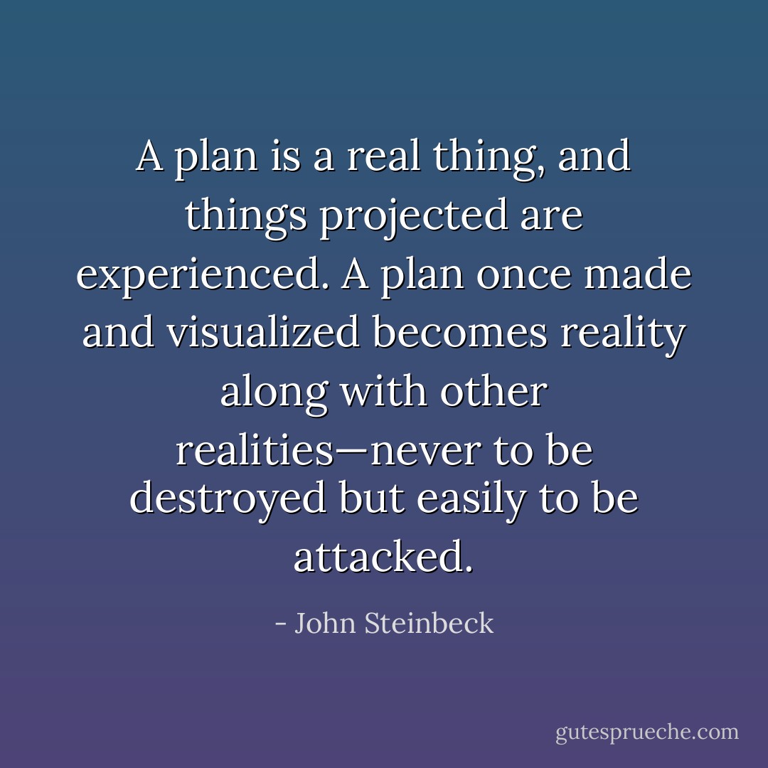 A plan is a real thing, and things projected are experienced. A plan once made and visualized becomes reality along with other realities—never to be destroyed but easily to be attacked. - John Steinbeck