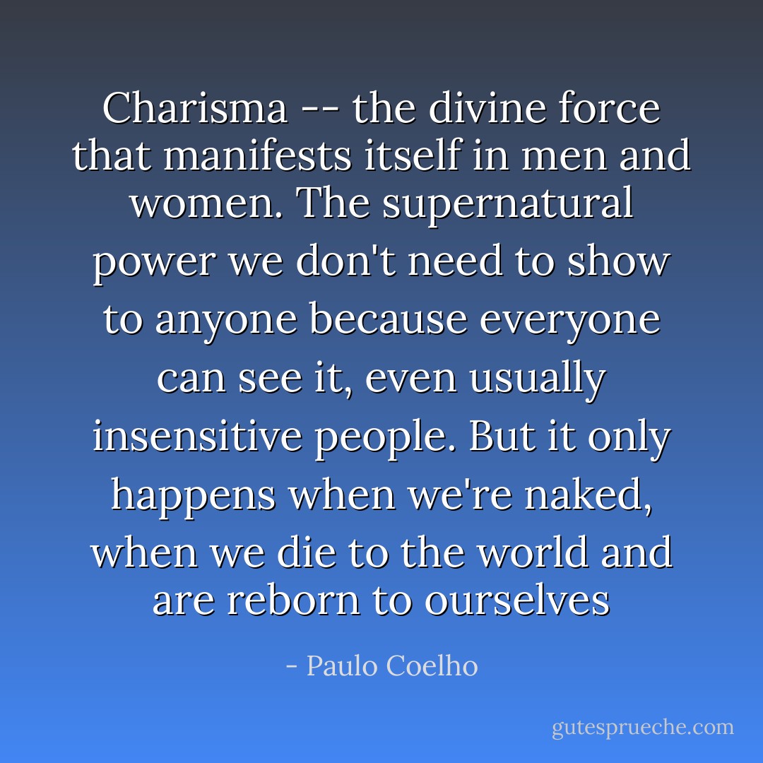 Charisma -- the divine force that manifests itself in men and women. The supernatural power we don't need to show to anyone because everyone can see it, even usually insensitive people. But it only happens when we're naked, when we die to the world and are reborn to ourselves - Paulo Coelho