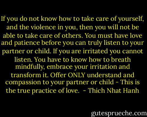 If you do not know how to take care of yourself, and the violence in you, then you will not be able to take care of others. You must have love and patience before you can truly listen to your partner or child. If you are irritated you cannot listen. You have to know how to breath mindfully, embrace your irritation and transform it. Offer ONLY understand and compassion to your partner or child - This is the true practice of love.  - Thich Nhat Hanh