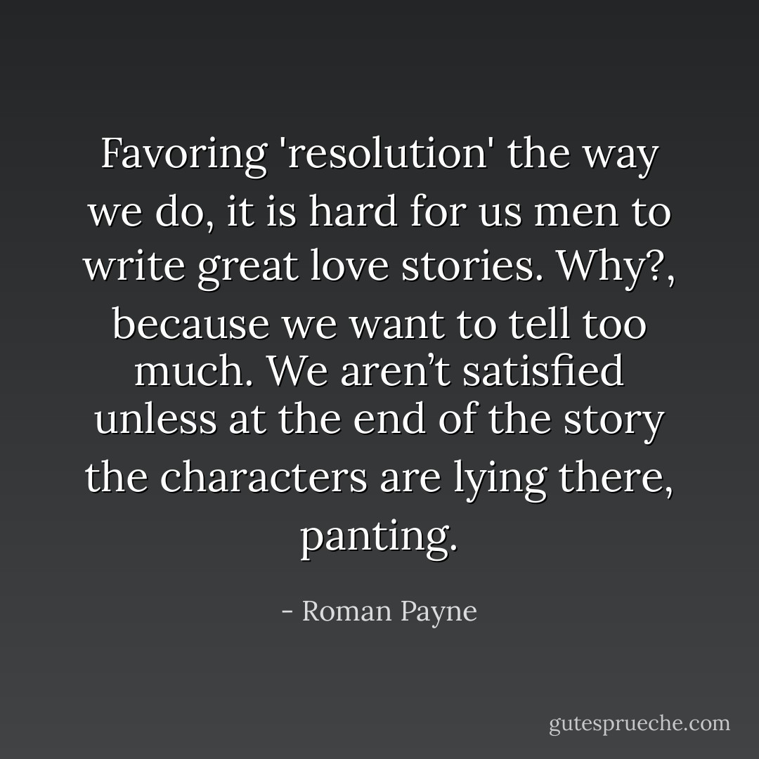 Favoring 'resolution' the way we do, it is hard for us men to write great love stories. Why?, because we want to tell too much. We aren’t satisfied unless at the end of the story the characters are lying there, panting. - Roman Payne