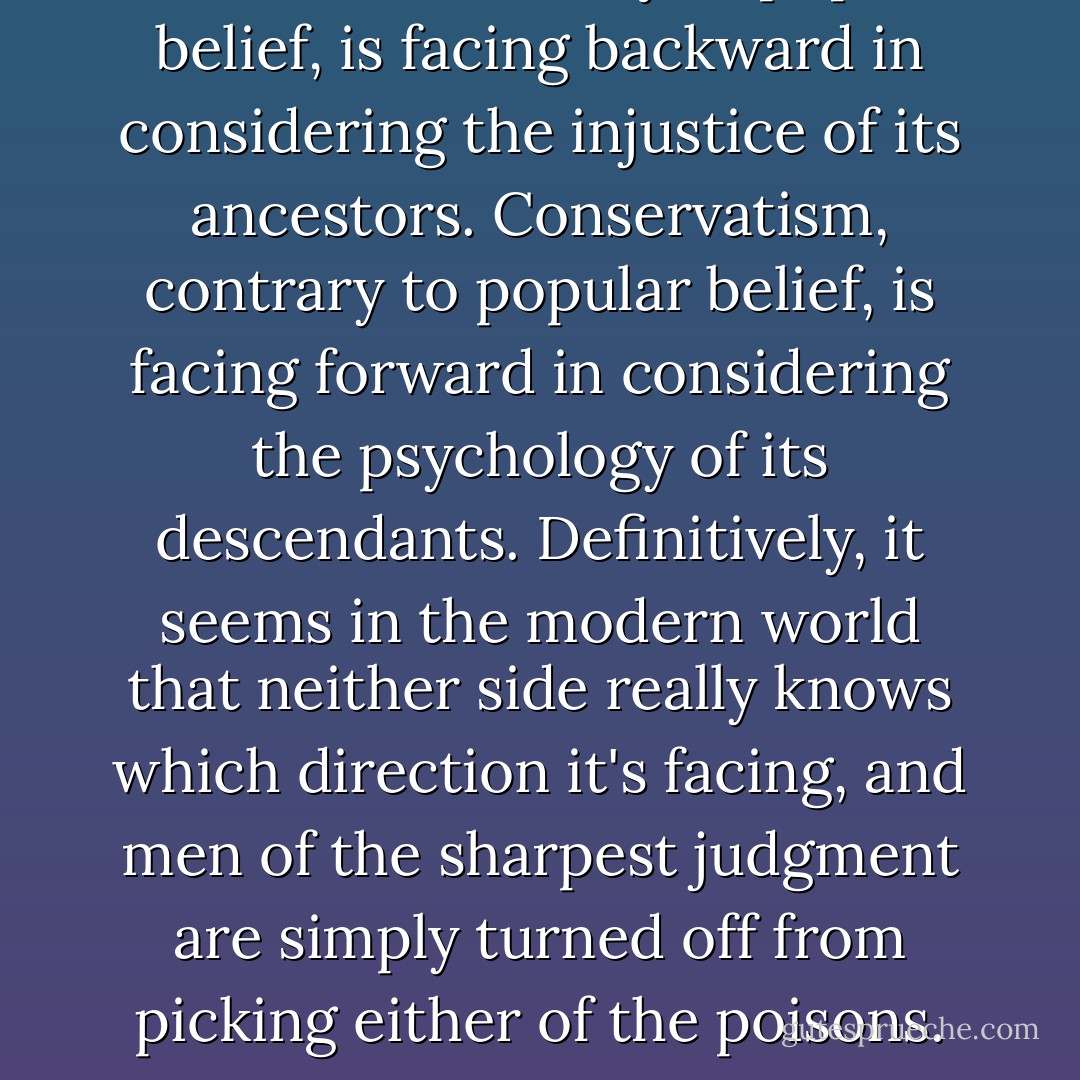 Liberalism, contrary to popular belief, is facing backward in considering the injustice of its ancestors. Conservatism, contrary to popular belief, is facing forward in considering the psychology of its descendants. Definitively, it seems in the modern world that neither side really knows which direction it's facing, and men of the sharpest judgment are simply turned off from picking either of the poisons. - Criss Jami