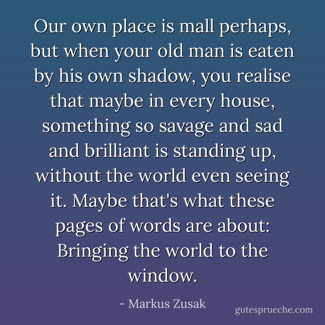 Our own place is mall perhaps, but when your old man is eaten by his own shadow, you realise that maybe in every house, something so savage and sad and brilliant is standing up, without the world even seeing it.<br />Maybe that's what these pages of words are about:<br />Bringing the world to the window. - Markus Zusak