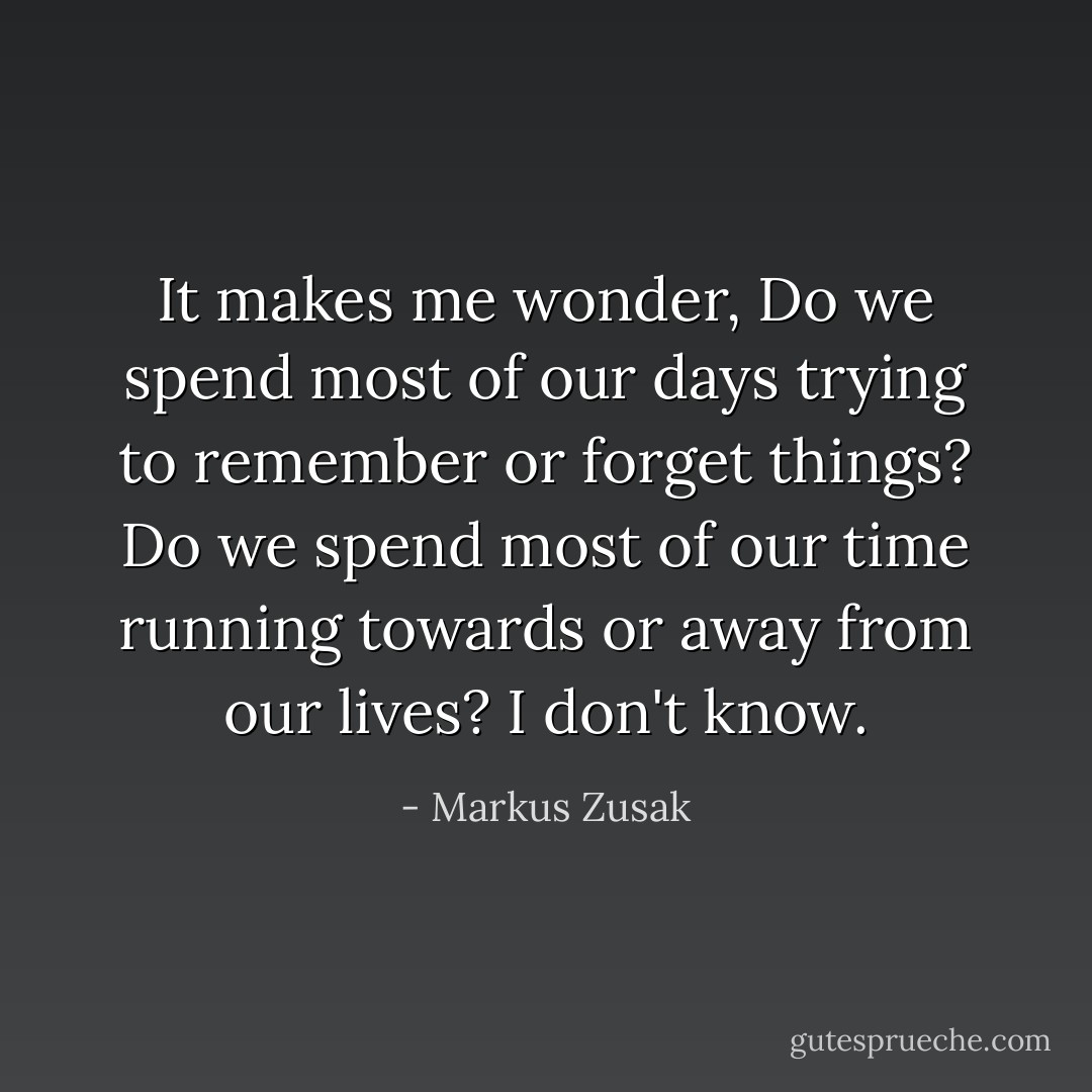 It makes me wonder, Do we spend most of our days trying to remember or forget things? Do we spend most of our time running towards or away from our lives? I don't know. - Markus Zusak