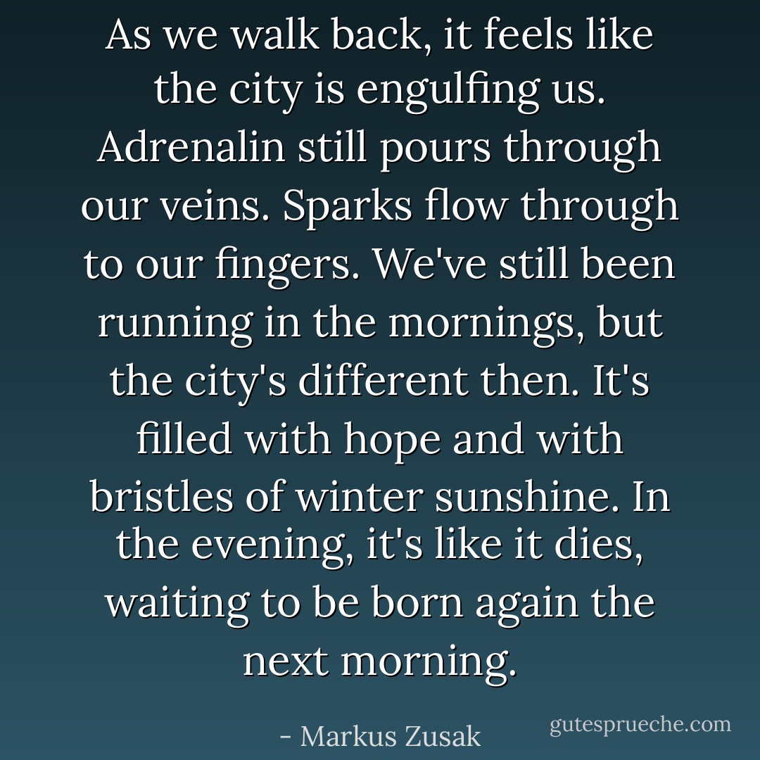 As we walk back, it feels like the city is engulfing us. Adrenalin still pours through our veins. Sparks flow through to our fingers. We've still been running in the mornings, but the city's different then. It's filled with hope and with bristles of winter sunshine. In the evening, it's like it dies, waiting to be born again the next morning. - Markus Zusak