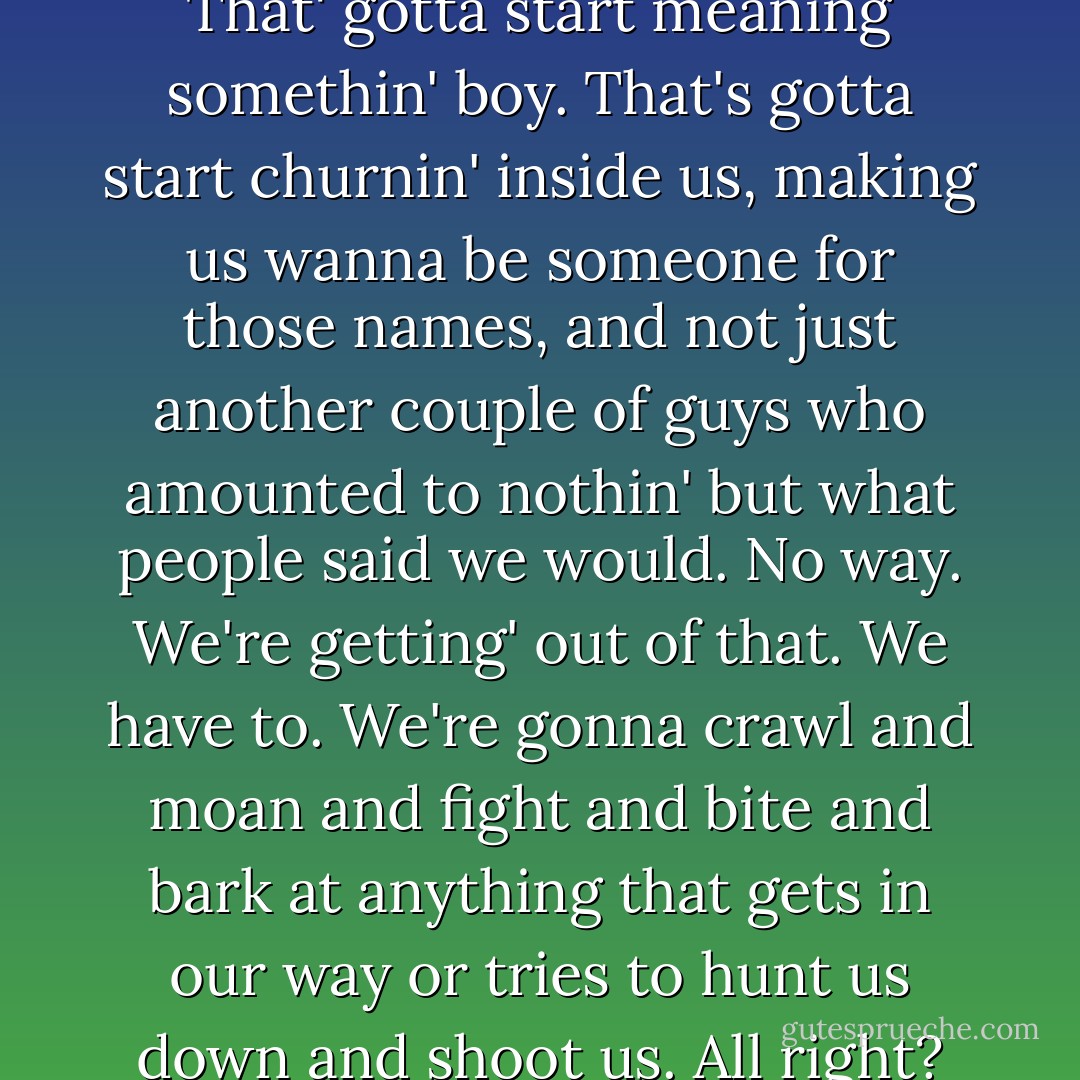 And you're Cameron Wolfe. That' gotta start meaning somethin' boy. That's gotta start churnin' inside us, making us wanna be someone for those names, and not just another couple of guys who amounted to nothin' but what people said we would. No way. We're getting' out of that. We have to. We're gonna crawl and moan and fight and bite and bark at anything that gets in our way or tries to hunt us down and shoot us. All right? - Markus Zusak