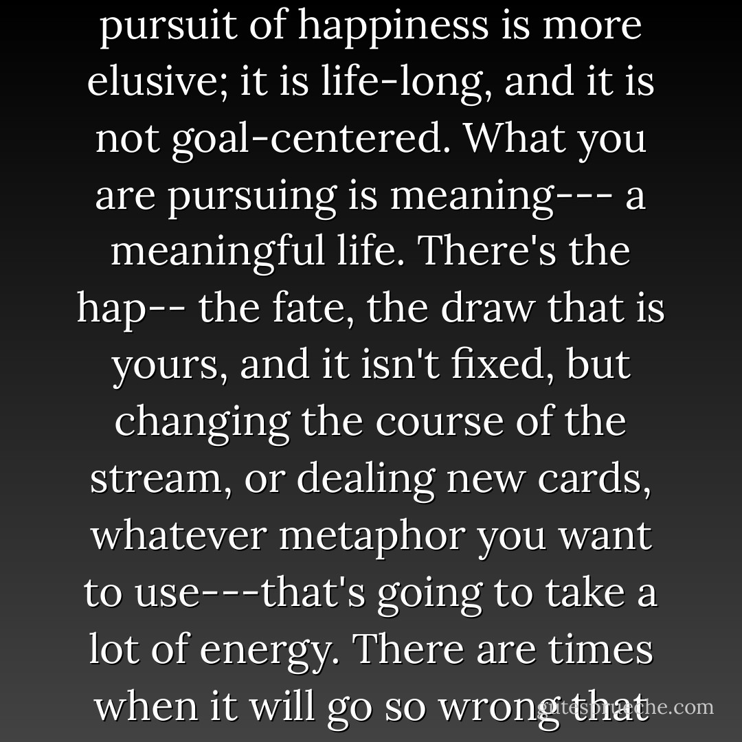 Pursuing happiness, and I did, and I still do, is not at all the same as being happy--which I think is fleeting, dependent on circumstances...If the sun is shining, stand in it---yes, yes, yes. Happy times are great, but happy times pass--they have to because time passes. The pursuit of happiness is more elusive; it is life-long, and it is not goal-centered. What you are pursuing is meaning--- a meaningful life. There's the hap-- the fate, the draw that is yours, and it isn't fixed, but changing the course of the stream, or dealing new cards, whatever metaphor you want to use---that's going to take a lot of energy. There are times when it will go so wrong that you will barely be alive, and times when you realise that being barely alive, on your own terms, is better than living a bloated half-life on someone else's terms. The pursuit isn't all or nothing--- it's all AND nothing. - Jeanette Winterson