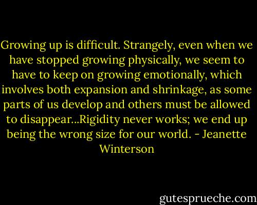Growing up is difficult. Strangely, even when we have stopped growing physically, we seem to have to keep on growing emotionally, which involves both expansion and shrinkage, as some parts of us develop and others must be allowed to disappear...Rigidity never works; we end up being the wrong size for our world. - Jeanette Winterson