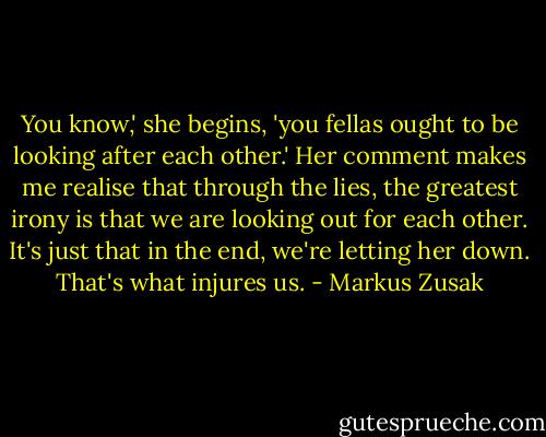 You know,' she begins, 'you fellas ought to be looking after each other.' Her comment makes me realise that through the lies, the greatest irony is that we are looking out for each other. It's just that in the end, we're letting her down. That's what injures us. - Markus Zusak