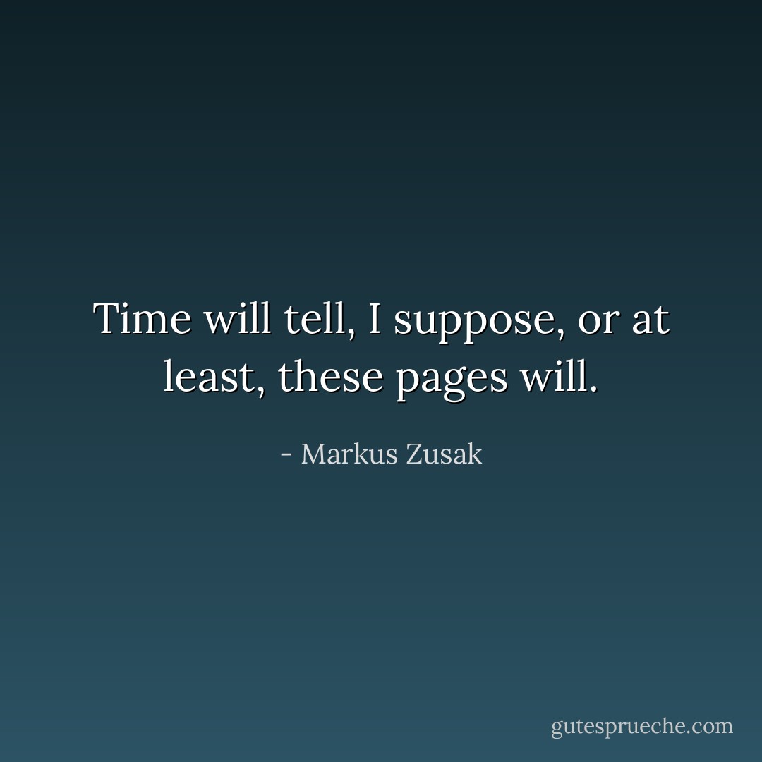 Time will tell, I suppose, or at least, these pages will. - Markus Zusak