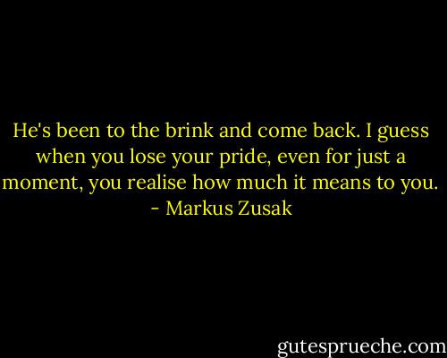 He's been to the brink and come back. I guess when you lose your pride, even for just a moment, you realise how much it means to you. - Markus Zusak