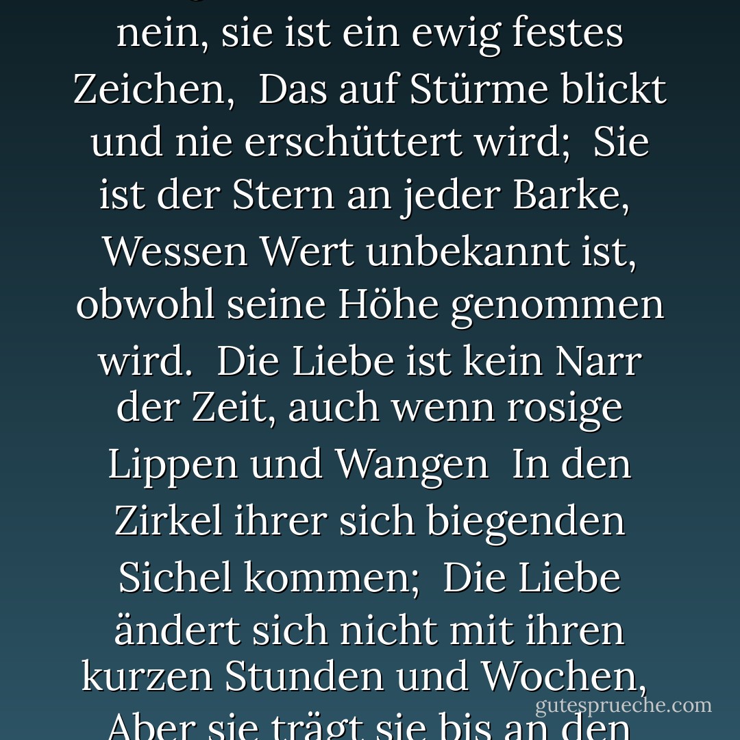 Lasst mich nicht der Ehe wahrer Gemüter <br />Hindernisse hinzufügen. Die Liebe ist nicht die Liebe, <br />Die sich verändert, wenn sie Veränderung findet, <br />Oder sich mit dem Entferner beugt, um zu entfernen. <br />O nein, sie ist ein ewig festes Zeichen, <br />Das auf Stürme blickt und nie erschüttert wird; <br />Sie ist der Stern an jeder Barke, <br />Wessen Wert unbekannt ist, obwohl seine Höhe genommen wird. <br />Die Liebe ist kein Narr der Zeit, auch wenn rosige Lippen und Wangen <br />In den Zirkel ihrer sich biegenden Sichel kommen; <br />Die Liebe ändert sich nicht mit ihren kurzen Stunden und Wochen, <br />Aber sie trägt sie bis an den Rand des Untergangs. <br />Ist dies ein Irrtum und an mir bewiesen, <br />Ich habe nie geschrieben, noch hat je ein Mensch geliebt. - William Shakespeare<