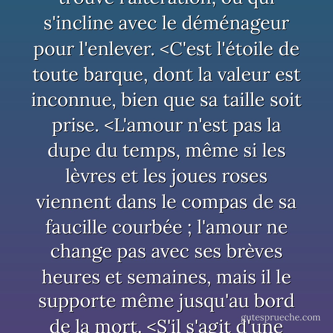 Ne permettez pas que j'ajoute des obstacles au mariage des vrais esprits. L'amour n'est pas l'amour qui change quand il trouve l'altération, ou qui s'incline avec le déménageur pour l'enlever. <C'est l'étoile de toute barque, dont la valeur est inconnue, bien que sa taille soit prise. <L'amour n'est pas la dupe du temps, même si les lèvres et les joues roses viennent dans le compas de sa faucille courbée ; l'amour ne change pas avec ses brèves heures et semaines, mais il le supporte même jusqu'au bord de la mort. <S'il s'agit d'une erreur et qu'elle est prouvée, je n'ai jamais écrit et aucun homme n'a jamais aimé. - William Shakespeare