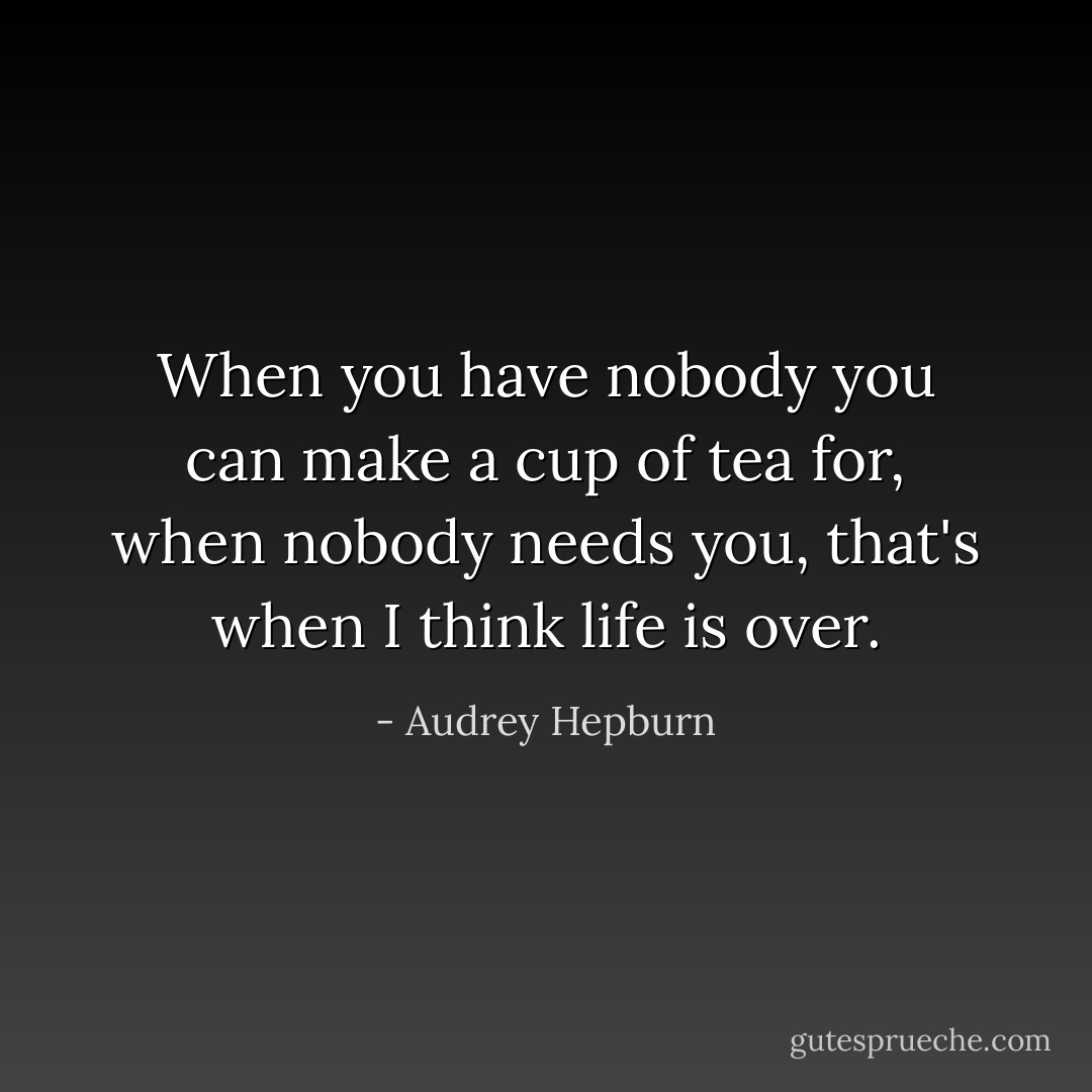 When you have nobody you can make a cup of tea for, when nobody needs you, that's when I think life is over. - Audrey Hepburn