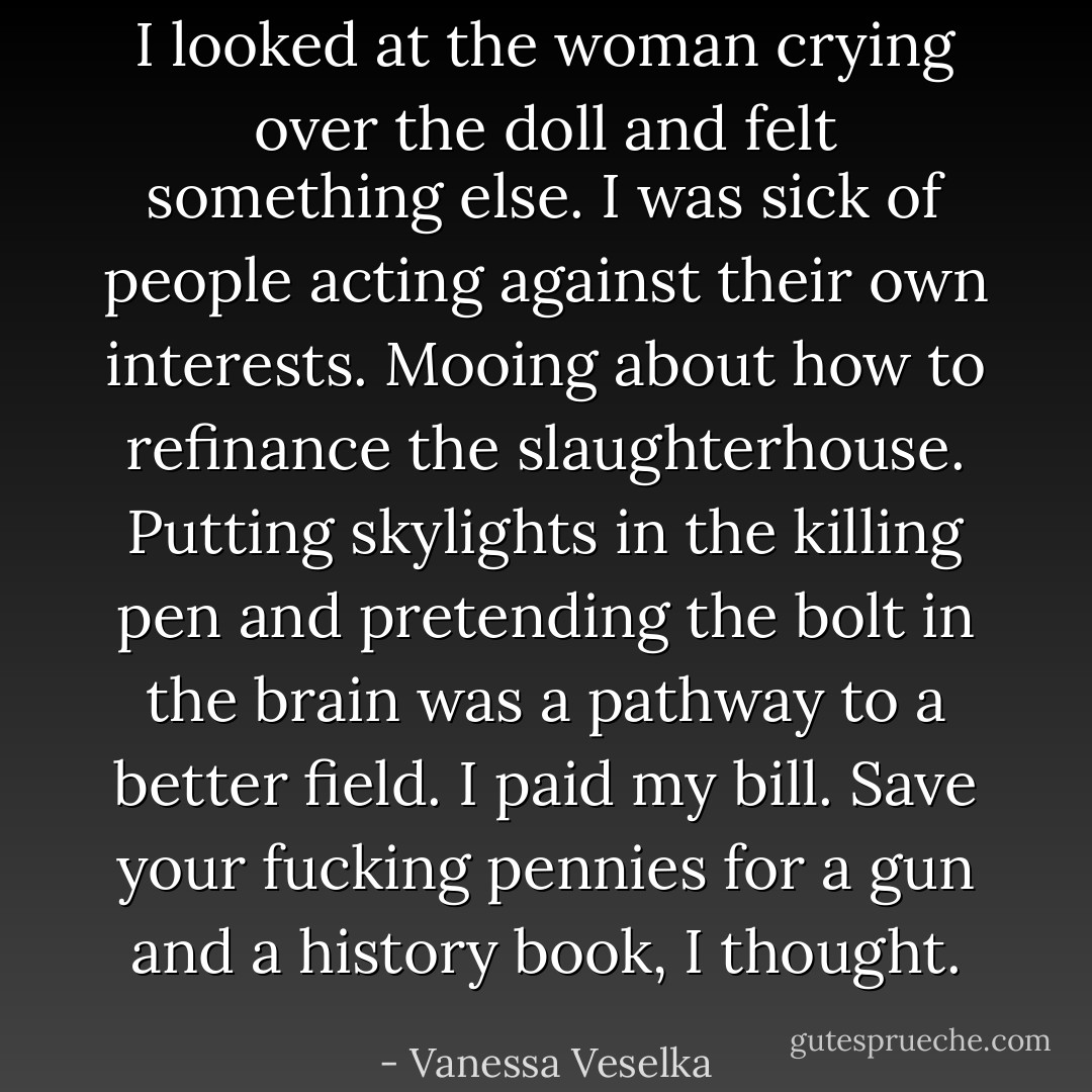 I looked at the woman crying over the doll and felt something else. I was sick of people acting against their own interests. Mooing about how to refinance the slaughterhouse. Putting skylights in the killing pen and pretending the bolt in the brain was a pathway to a better field. I paid my bill. Save your fucking pennies for a gun and a history book, I thought. - Vanessa Veselka