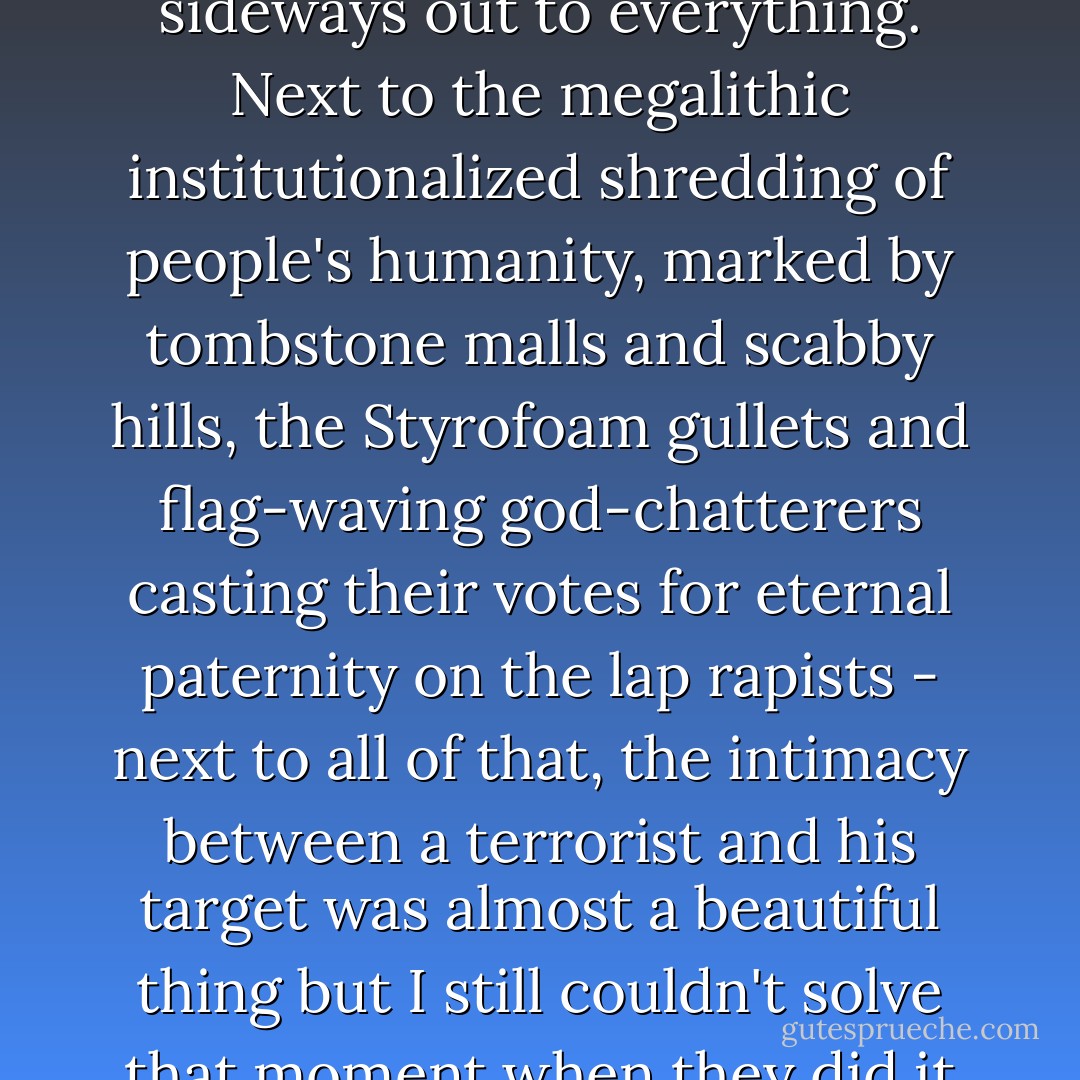 I tried to map the cultural trends leading up to it but as I did they grew, interconnecting and weaving backwards and sideways out to everything. Next to the megalithic institutionalized shredding of people's humanity, marked by tombstone malls and scabby hills, the Styrofoam gullets and flag-waving god-chatterers casting their votes for eternal paternity on the lap rapists - next to all of that, the intimacy between a terrorist and his target was almost a beautiful thing but I still couldn't solve that moment when they did it anyway so I grabbed more paper and widened my field of vision. - Vanessa Veselka