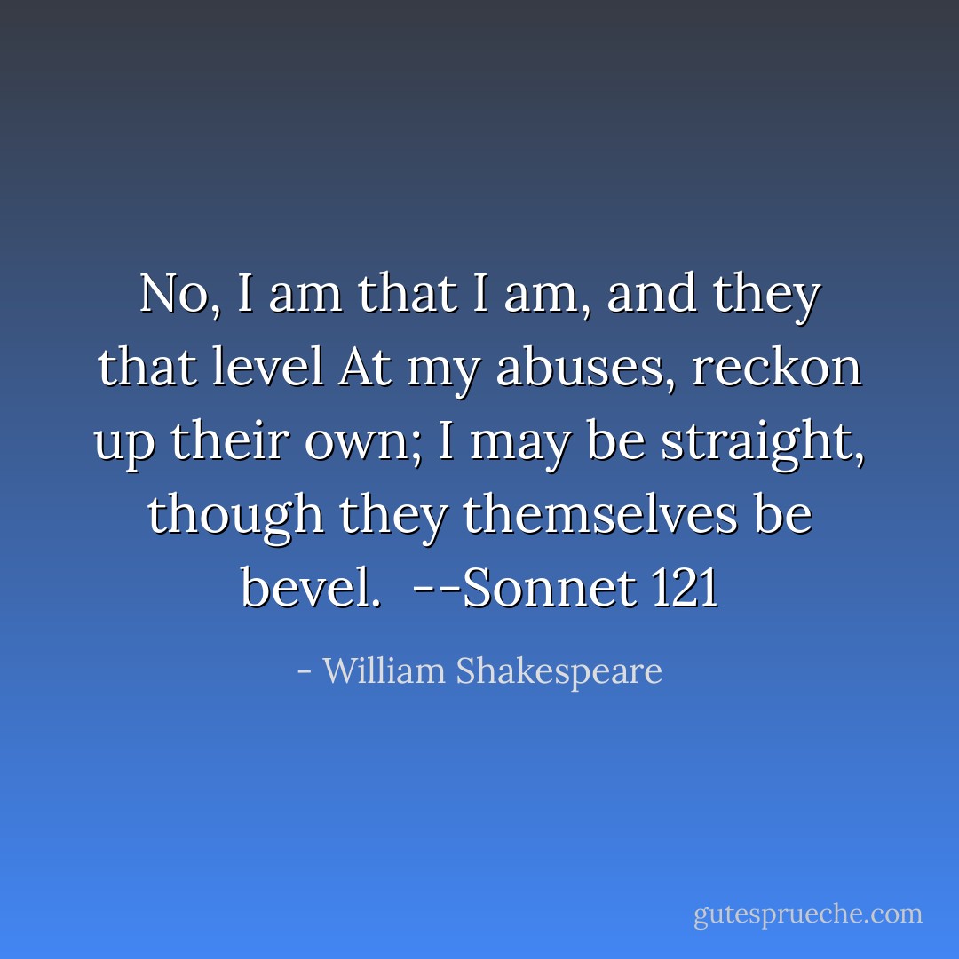 No, I am that I am, and they that level<br />At my abuses, reckon up their own;<br />I may be straight, though they themselves be bevel.<br /><br />--Sonnet 121 - William Shakespeare