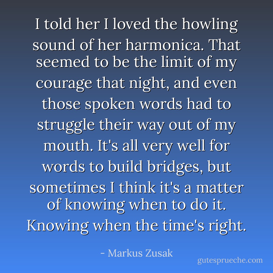 I told her I loved the howling sound of her harmonica. That seemed to be the limit of my courage that night, and even those spoken words had to struggle their way out of my mouth. It's all very well for words to build bridges, but sometimes I think it's a matter of knowing when to do it. Knowing when the time's right. - Markus Zusak