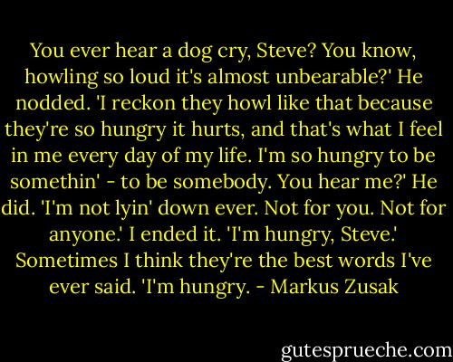 You ever hear a dog cry, Steve? You know, howling so loud it's almost unbearable?' He nodded. 'I reckon they howl like that because they're so hungry it hurts, and that's what I feel in me every day of my life. I'm so hungry to be somethin' - to be somebody. You hear me?' He did. 'I'm not lyin' down ever. Not for you. Not for anyone.' I ended it. 'I'm hungry, Steve.'<br />Sometimes I think they're the best words I've ever said.<br />'I'm hungry. - Markus Zusak