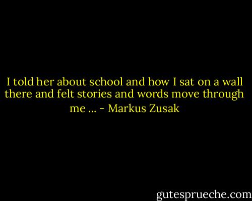 I told her about school and how I sat on a wall there and felt stories and words move through me ... - Markus Zusak