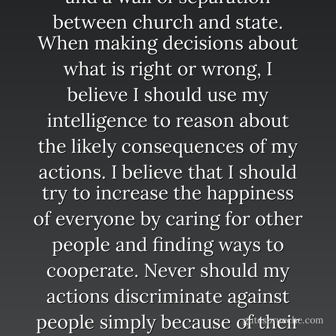 I believe that the universe was formed around 15 billion years ago and that humans have evolved from their apelike ancestors over the past few million years. I believe we are more likely to live a good life if all humans try to work together in a world community, preserving planet earth. When decisions for groups are made in this world, I believe that the democratic process should be used. To protect the individual, I believe in freedom of speech, freedom of the press, freedom of religion, freedom from religion, freedom of inquiry, and a wall of separation between church and state. When making decisions about what is right or wrong, I believe I should use my intelligence to reason about the likely consequences of my actions. I believe that I should try to increase the happiness of everyone by caring for other people and finding ways to cooperate. Never should my actions discriminate against people simply because of their race, religion, sex, sexual orientation, age, or national origin. I believe that ideas about what is right and wrong will change with education, so I am prepared to continually question ideas using evidence from experience and science. I believe there is no valid evidence to support claims for the existence of supernatural entities and deities. I will use these beliefs to guide my thinking and my actions until I find good reasons for revising them or replacing them with other beliefs that are more valid. - Ronald P. Carver