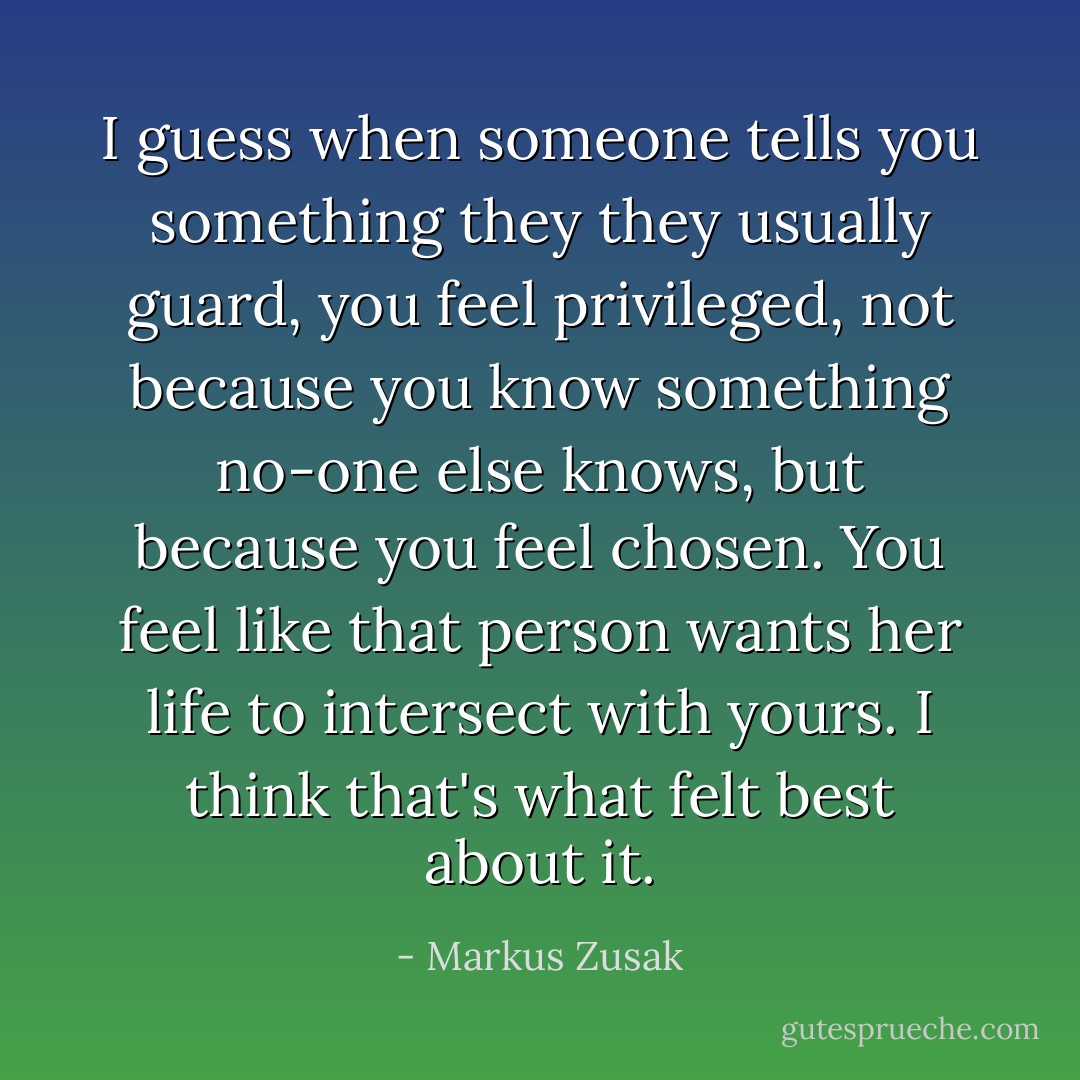 I guess when someone tells you something they they usually guard, you feel privileged, not because you know something no-one else knows, but because you feel chosen. You feel like that person wants her life to intersect with yours. I think that's what felt best about it. - Markus Zusak