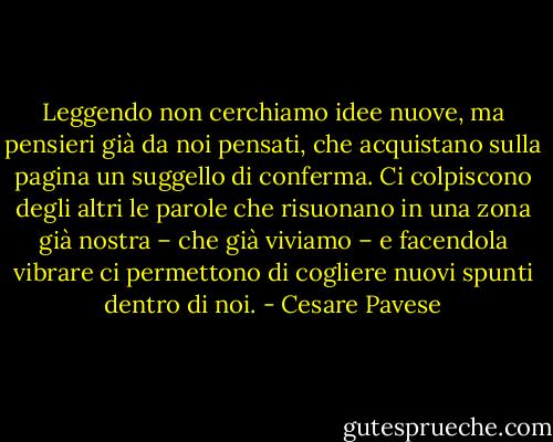 Leggendo non cerchiamo idee nuove, ma pensieri già da noi pensati, che acquistano sulla pagina un suggello di conferma. Ci colpiscono degli altri le parole che risuonano in una zona già nostra – che già viviamo – e facendola vibrare ci permettono di cogliere nuovi spunti dentro di noi. - Cesare Pavese