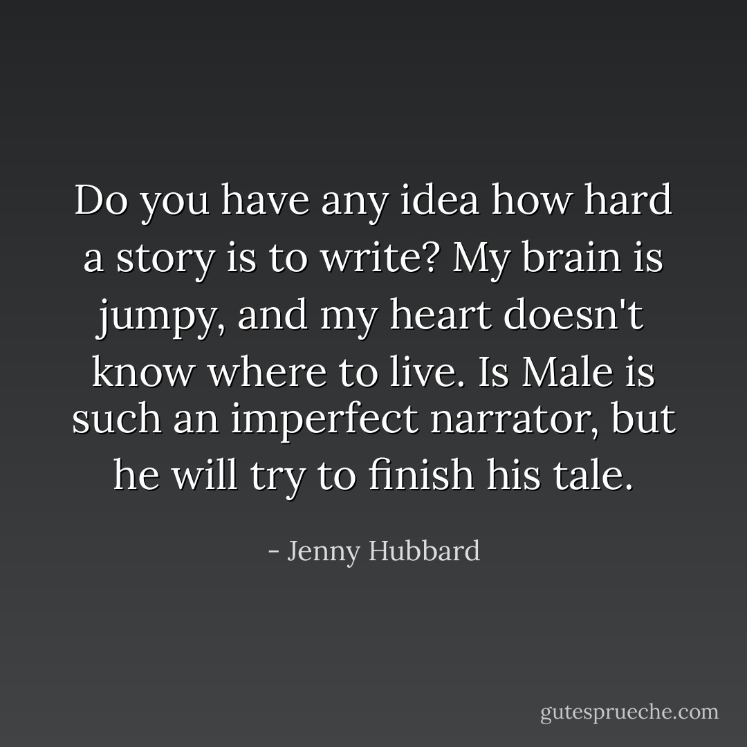 Do you have any idea how hard a story is to write? My brain is jumpy, and my heart doesn't know where to live. Is Male is such an imperfect narrator, but he will try to finish his tale. - Jenny Hubbard