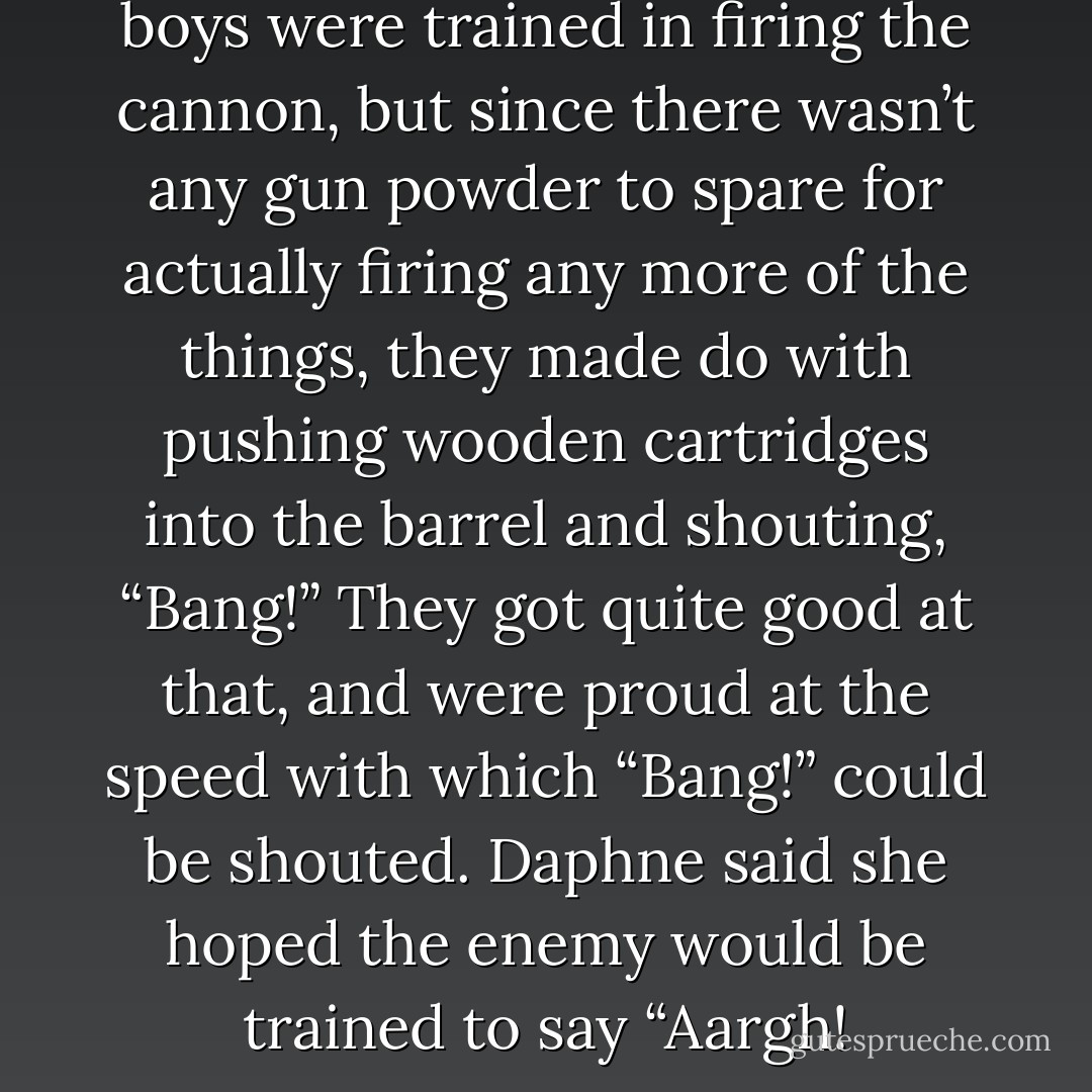 Some of the men and older boys were trained in firing the cannon, but since there wasn’t any gun powder to spare for actually firing any more of the things, they made do with pushing wooden cartridges into the barrel and shouting, “Bang!” They got quite good at that, and were proud at the speed with which “Bang!” could be shouted. Daphne said she hoped the enemy would be trained to say “Aargh! - Terry Pratchett