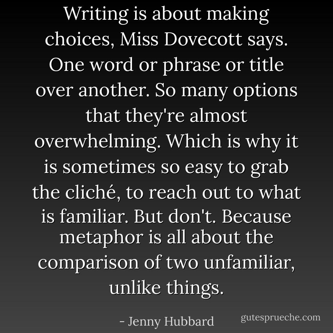 Writing is about making choices, Miss Dovecott says. One word or phrase or title over another. So many options that they're almost overwhelming. Which is why it is sometimes so easy to grab the cliché, to reach out to what is familiar. But don't. Because metaphor is all about the comparison of two unfamiliar, unlike things. - Jenny Hubbard