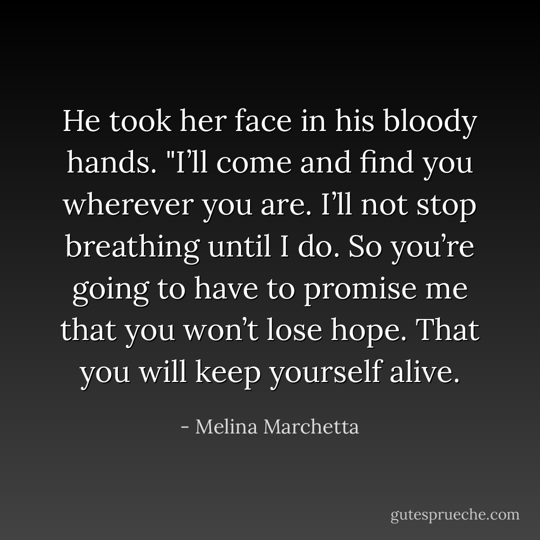 He took her face in his bloody hands. "I’ll come and find you wherever you are. I’ll not stop breathing until I do. So you’re going to have to promise me that you won’t lose hope. That you will keep yourself alive. - Melina Marchetta