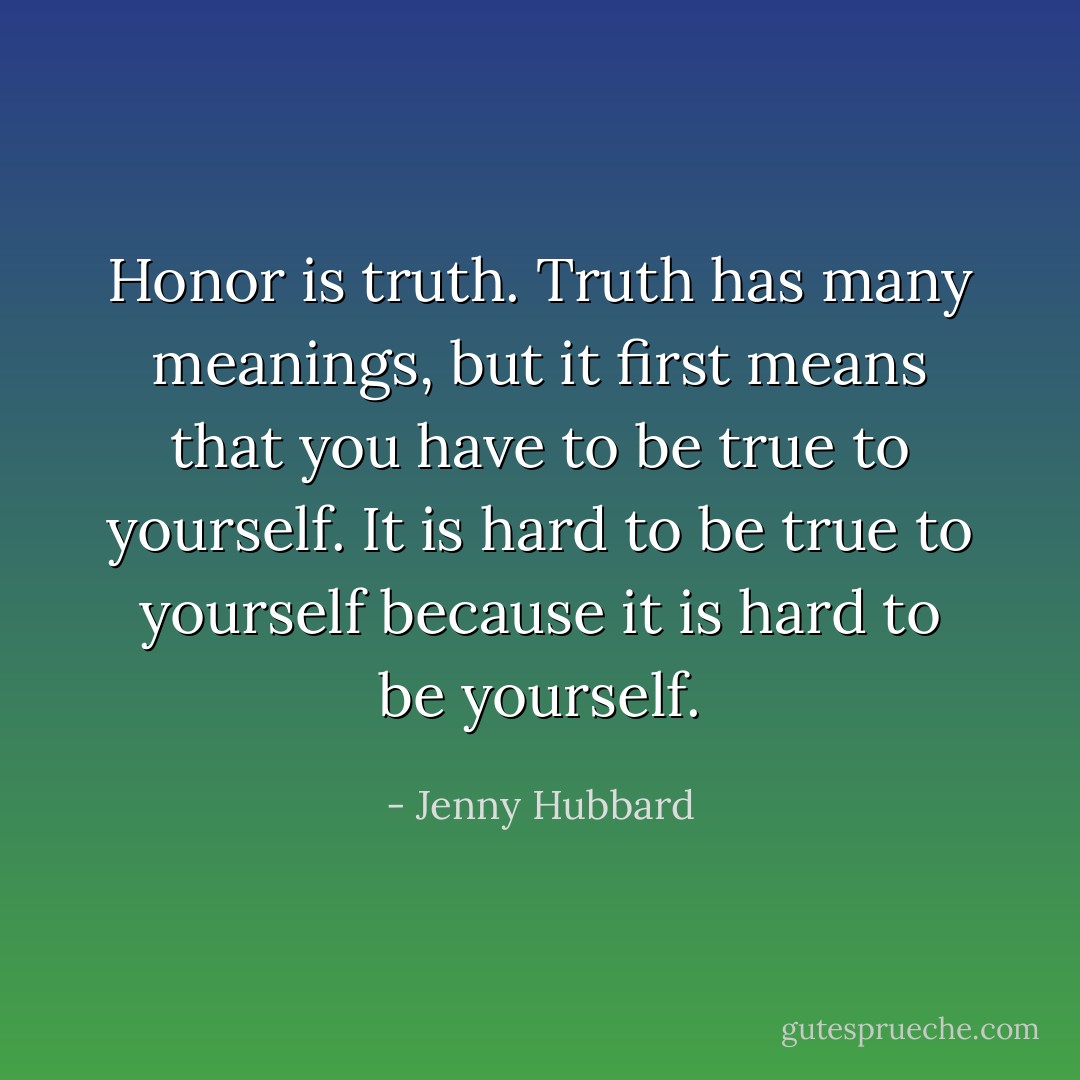 Honor is truth. Truth has many meanings, but it first means that you have to be true to yourself. It is hard to be true to yourself because it is hard to be yourself. - Jenny Hubbard