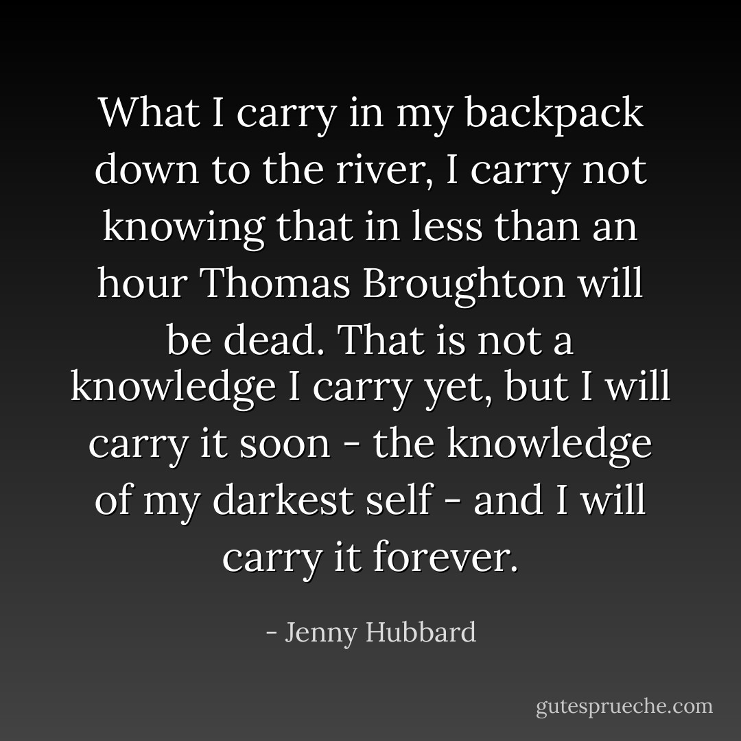 What I carry in my backpack down to the river, I carry not knowing that in less than an hour Thomas Broughton will be dead. That is not a knowledge I carry yet, but I will carry it soon - the knowledge of my darkest self - and I will carry it forever. - Jenny Hubbard