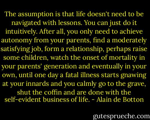The assumption is that life doesn't need to be navigated with lessons. You can just do it intuitively. After all, you only need to achieve autonomy from your parents, find a moderately satisfying job, form a relationship, perhaps raise some children, watch the onset of mortality in your parents' generation and eventually in your own, until one day a fatal illness starts gnawing at your innards and you calmly go to the grave, shut the coffin and are done with the self-evident business of life. - Alain de Botton