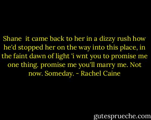 Shane <br />it came back to her in a dizzy rush how he'd stopped her on the way into this place, in the faint dawn of light 'i wnt you to promise me one thing. promise me you'll marry me. Not now. Someday. - Rachel Caine