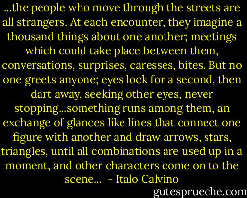 ...the people who move through the streets are all strangers. At each encounter, they imagine a thousand things about one another; meetings which could take place between them, conversations, surprises, caresses, bites. But no one greets anyone; eyes lock for a second, then dart away, seeking other eyes, never stopping...something runs among them, an exchange of glances like lines that connect one figure with another and draw arrows, stars, triangles, until all combinations are used up in a moment, and other characters come on to the scene...  - Italo Calvino