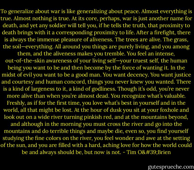 To generalize about war is like generalizing about peace. Almost everything is true. Almost nothing is true. At its core, perhaps, war is just another name for death, and yet any soldier will tell you, if he tells the truth, that proximity to death brings with it a corresponding proximity to life. After a firefight, there is always the immense pleasure of aliveness. The trees are alive. The grass, the soil—everything. All around you things are purely living, and you among them, and the aliveness makes you tremble. You feel an intense, out-of-the-skin awareness of your living self—your truest self, the human being you want to be and then become by the force of wanting it. In the midst of evil you want to be a good man. You want decency. You want justice and courtesy and human concord, things you never knew you wanted. There is a kind of largeness to it, a kind of godliness. Though it’s odd, you’re never more alive than when you’re almost dead. You recognize what’s valuable. Freshly, as if for the first time, you love what’s best in yourself and in the world, all that might be lost. At the hour of dusk you sit at your foxhole and look out on a wide river turning pinkish red, and at the mountains beyond, and although in the morning you must cross the river and go into the mountains and do terrible things and maybe die, even so, you find yourself studying the fine colors on the river, you feel wonder and awe at the setting of the sun, and you are filled with a hard, aching love for how the world could be and always should be, but now is not. - Tim O'Brien
