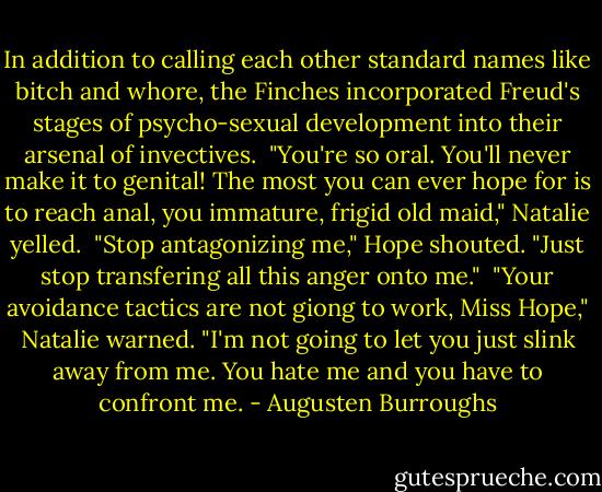 In addition to calling each other standard names like bitch and whore, the Finches incorporated Freud's stages of psycho-sexual development into their arsenal of invectives.<br /><br />"You're so oral. You'll never make it to genital! The most you can ever hope for is to reach anal, you immature, frigid old maid," Natalie yelled.<br /><br />"Stop antagonizing me," Hope shouted. "Just stop transfering all this anger onto me."<br /><br />"Your avoidance tactics are not giong to work, Miss Hope," Natalie warned. "I'm not going to let you just slink away from me. You hate me and you have to confront me. - Augusten Burroughs