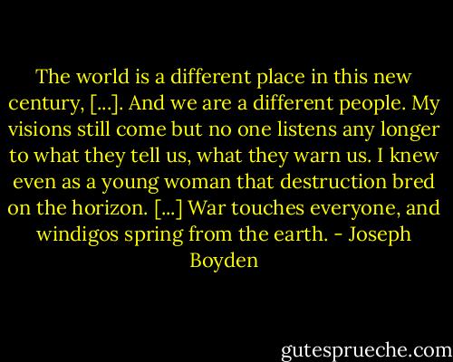 The world is a different place in this new century, [...]. And we are a different people. My visions still come but no one listens any longer to what they tell us, what they warn us. I knew even as a young woman that destruction bred on the horizon. [...] War touches everyone, and windigos spring from the earth. - Joseph Boyden