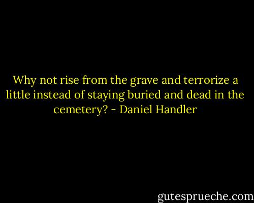 Why not rise from the grave and terrorize a little instead of staying buried and dead in the cemetery? - Daniel Handler
