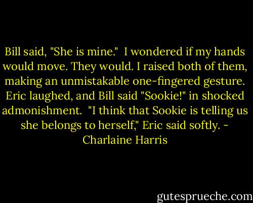 Bill said, "She is mine."<br /><br />I wondered if my hands would move. They would. I raised both of them, making an unmistakable one-fingered gesture. Eric laughed, and Bill said "Sookie!" in shocked admonishment.<br /><br />"I think that Sookie is telling us she belongs to herself," Eric said softly. - Charlaine Harris