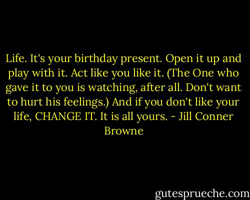 Life. It's your birthday present. Open it up and play with it. Act like you like it. (The One who gave it to you is watching, after all. Don't want to hurt his feelings.) And if you don't like your life, CHANGE IT. It is all yours. - Jill Conner Browne