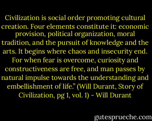 Civilization is social order promoting cultural creation. Four elements constitute it: economic provision, political organization, moral tradition, and the pursuit of knowledge and the arts. It begins where chaos and insecurity end. For when fear is overcome, curiosity and constructiveness are free, and man passes by natural impulse towards the understanding and embellishment of life.” (Will Durant, Story of Civilization, pg 1, vol. 1) - Will Durant